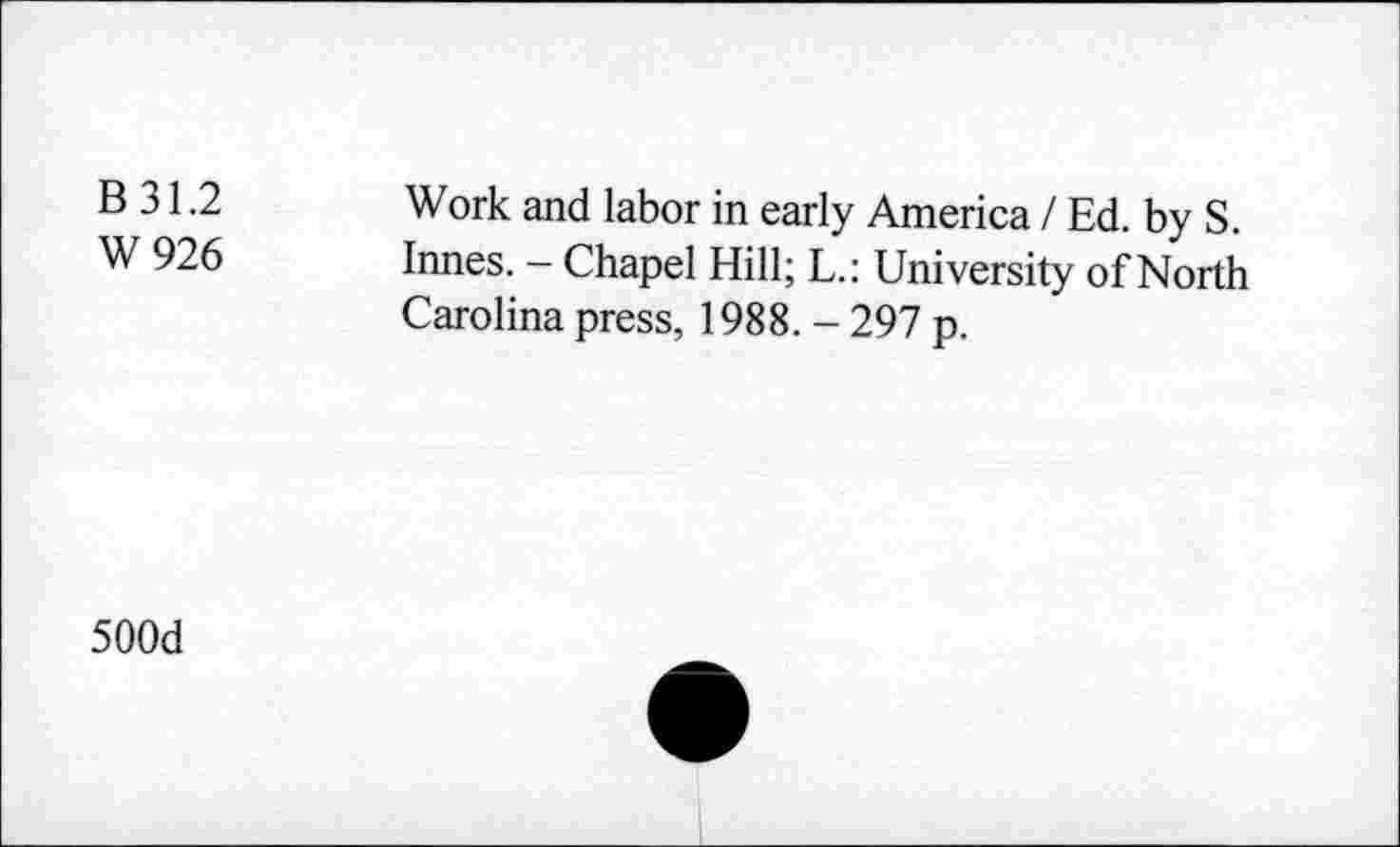 ﻿B 31.2	Work and labor in early America / Ed. by S.
W 926	Innes. - Chapel Hill; L.: University of North
Carolina press, 1988. - 297 p.
500d